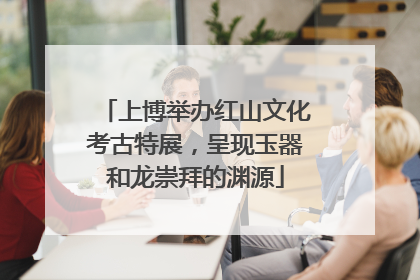 上博举办红山文化考古特展，呈现玉器和龙崇拜的渊源