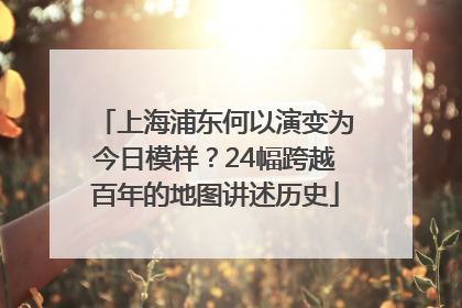上海浦东何以演变为今日模样？24幅跨越百年的地图讲述历史