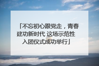 不忘初心跟党走，青春建功新时代 这场示范性入团仪式成功举行