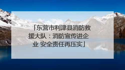 东营市利津县消防救援大队：消防宣传进企业 安全责任再压实