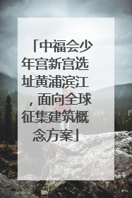 中福会少年宫新宫选址黄浦滨江，面向全球征集建筑概念方案