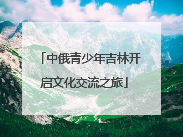 中俄青少年吉林开启文化交流之旅