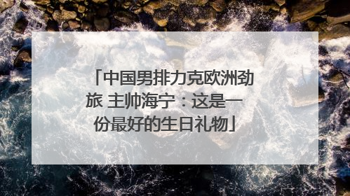 中国男排力克欧洲劲旅 主帅海宁：这是一份最好的生日礼物