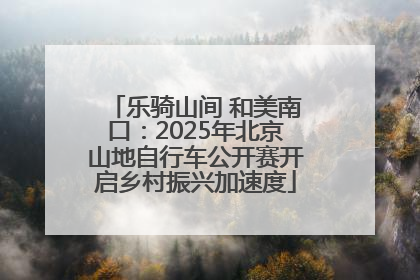 乐骑山间 和美南口：2025年北京山地自行车公开赛开启乡村振兴加速度