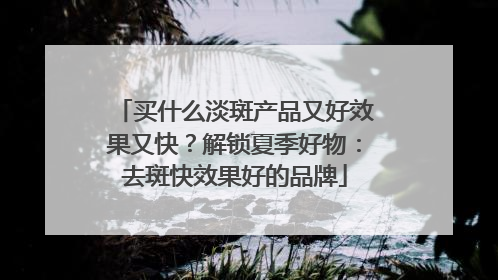 买什么淡斑产品又好效果又快？解锁夏季好物：去斑快效果好的品牌