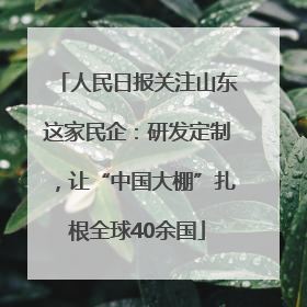 人民日报关注山东这家民企：研发定制，让“中国大棚”扎根全球40余国