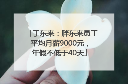 于东来：胖东来员工平均月薪9000元，年假不低于40天