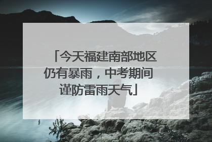 今天福建南部地区仍有暴雨，中考期间谨防雷雨天气
