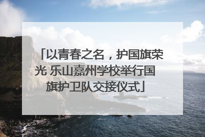 以青春之名，护国旗荣光 乐山嘉州学校举行国旗护卫队交接仪式