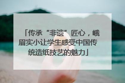 传承“非遗”匠心，峨眉实小让学生感受中国传统造纸技艺的魅力