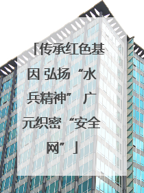 传承红色基因 弘扬“水兵精神” 广元织密“安全网”