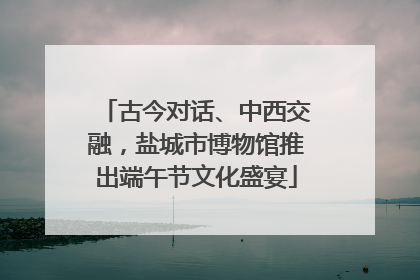 古今对话、中西交融，盐城市博物馆推出端午节文化盛宴