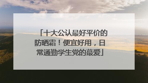 十大公认最好平价的防晒霜！便宜好用，日常通勤学生党的蕞爱