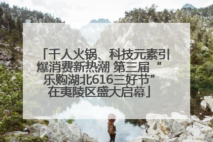千人火锅、科技元素引爆消费新热潮 第三届“乐购湖北616三好节”在夷陵区盛大启幕