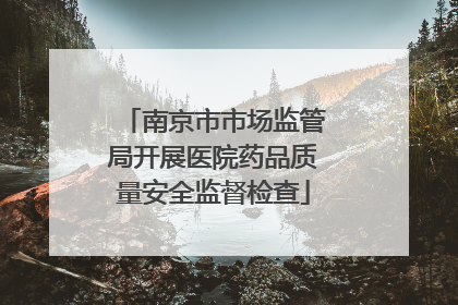 南京市市场监管局开展医院药品质量安全监督检查