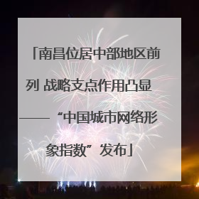南昌位居中部地区前列 战略支点作用凸显——“中国城市网络形象指数”发布