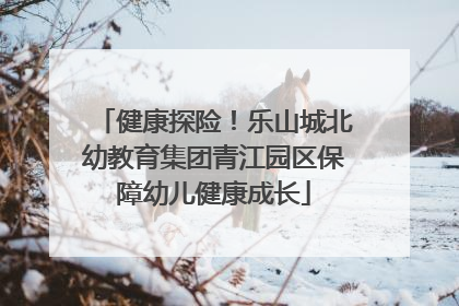 健康探险！乐山城北幼教育集团青江园区保障幼儿健康成长