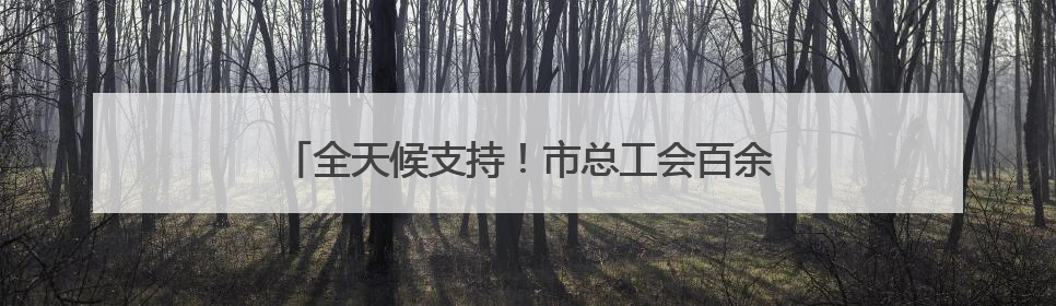 全天候支持！市总工会百余支志愿者队伍“暖心伴考”