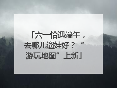 六一恰遇端午，去哪儿遛娃好？“游玩地图”上新