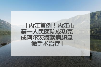 内江首例！内江市第一人民医院成功完成阿尔茨海默病超显微手术治疗