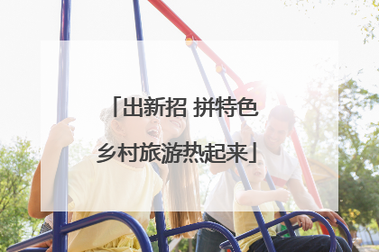 出新招 拼特色 乡村旅游热起来