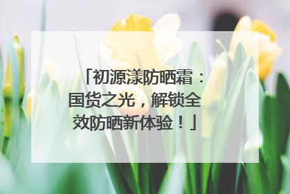 初源漾防晒霜：国货之光，解锁全效防晒新体验！