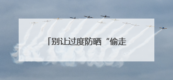 别让过度防晒“偷走”你的骨头！防晒和健康之间这样平衡