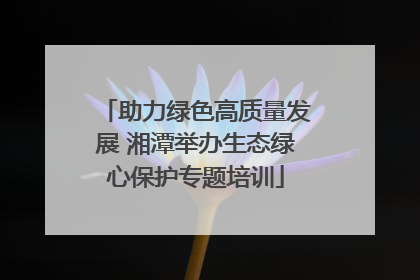 助力绿色高质量发展 湘潭举办生态绿心保护专题培训