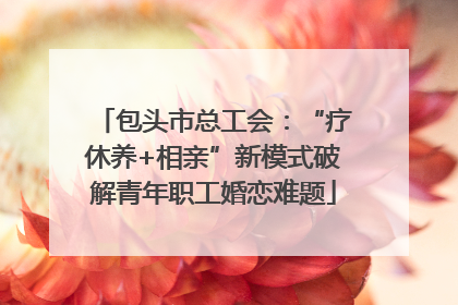 包头市总工会：“疗休养+相亲”新模式破解青年职工婚恋难题