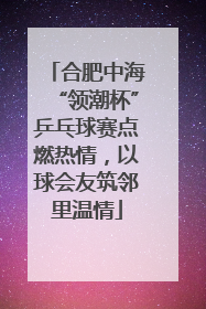合肥中海“领潮杯”乒乓球赛点燃热情，以球会友筑邻里温情