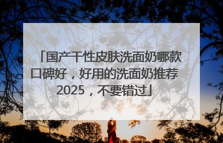 国产干性皮肤洗面奶哪款口碑好，好用的洗面奶推荐2025，不要错过