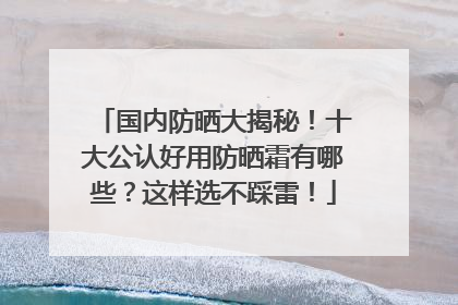 国内防晒大揭秘！十大公认好用防晒霜有哪些？这样选不踩雷！
