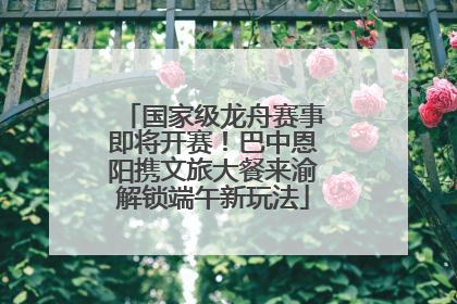 国家级龙舟赛事即将开赛！巴中恩阳携文旅大餐来渝解锁端午新玩法