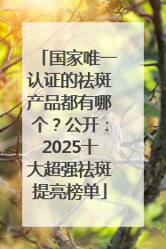 国家唯一认证的祛斑产品都有哪个？公开：2025十大超强祛斑提亮榜单