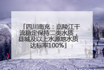 四川南充：嘉陵江干流稳定保持二类水质，县城及以上水源地水质达标率100%
