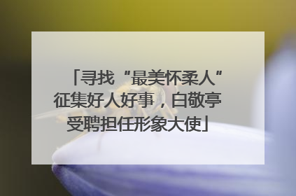 寻找“最美怀柔人”征集好人好事，白敬亭受聘担任形象大使