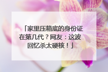 家里压箱底的身份证在第几代？网友：这波回忆杀太硬核！