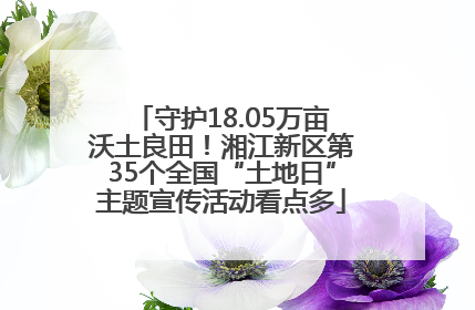 守护18.05万亩沃土良田！湘江新区第35个全国“土地日”主题宣传活动看点多