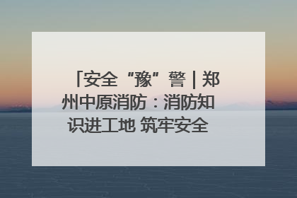 安全“豫”警｜郑州中原消防：消防知识进工地 筑牢安全“防火墙”