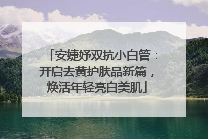 安婕妤双抗小白管：开启去黄护肤品新篇，焕活年轻亮白美肌