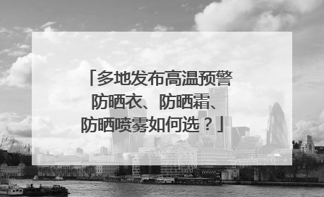 多地发布高温预警 防晒衣、防晒霜、防晒喷雾如何选？