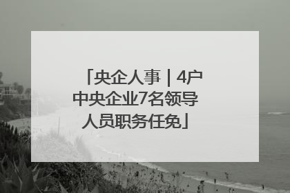 央企人事｜4户中央企业7名领导人员职务任免