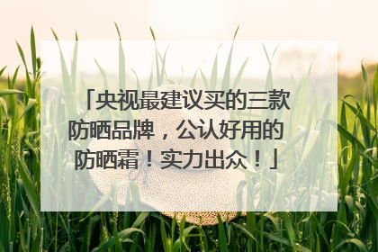 央视最建议买的三款防晒品牌，公认好用的防晒霜！实力出众！