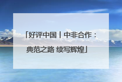 好评中国丨中非合作：典范之路 续写辉煌