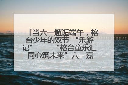 当六一邂逅端午，榕台少年的双节 “乐游记”——“榕台童乐汇 同心筑未来”六一嘉年华活动顺利举行