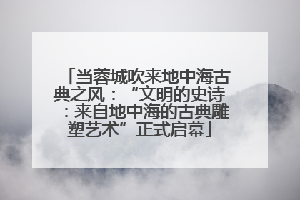 当蓉城吹来地中海古典之风：“文明的史诗：来自地中海的古典雕塑艺术”正式启幕