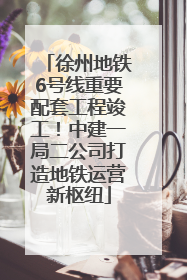 徐州地铁6号线重要配套工程竣工！中建一局二公司打造地铁运营新枢纽