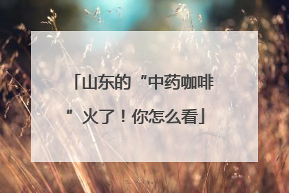 山东的“中药咖啡”火了！你怎么看