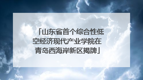 山东省首个综合性低空经济现代产业学院在青岛西海岸新区揭牌
