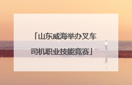 山东威海举办叉车司机职业技能竞赛